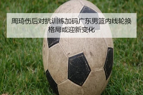 周琦伤后对抗训练加码广东男篮内线轮换格局或迎新变化